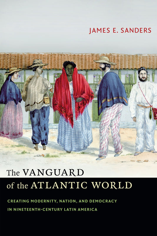 The Vanguard of the Atlantic World: Creating Modernity, Nation, and Democracy in Nineteenth-Century Latin America [Paperback] Sanders, James E.